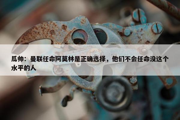 瓜帅：曼联任命阿莫林是正确选择，他们不会任命没这个水平的人