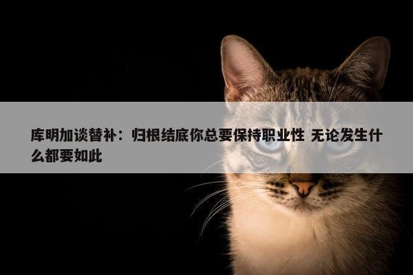 库明加谈替补：归根结底你总要保持职业性 无论发生什么都要如此