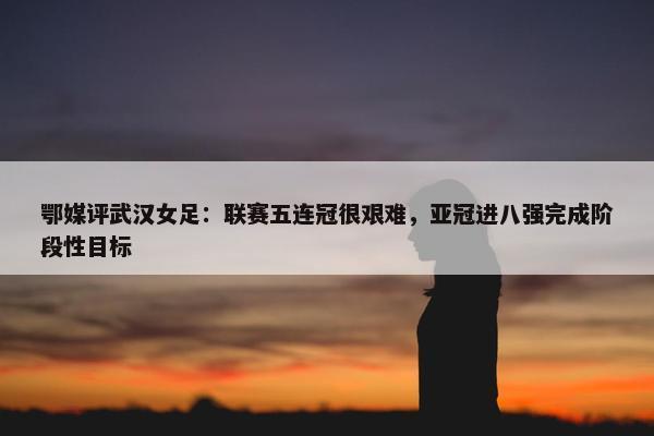 鄂媒评武汉女足：联赛五连冠很艰难，亚冠进八强完成阶段性目标