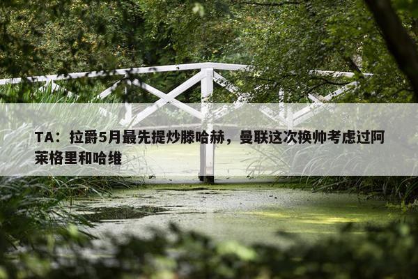 TA：拉爵5月最先提炒滕哈赫，曼联这次换帅考虑过阿莱格里和哈维