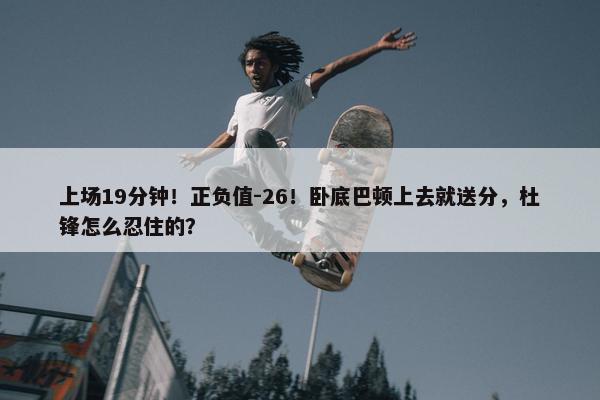 上场19分钟！正负值-26！卧底巴顿上去就送分，杜锋怎么忍住的？