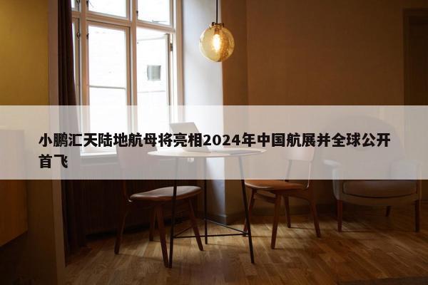 小鹏汇天陆地航母将亮相2024年中国航展并全球公开首飞