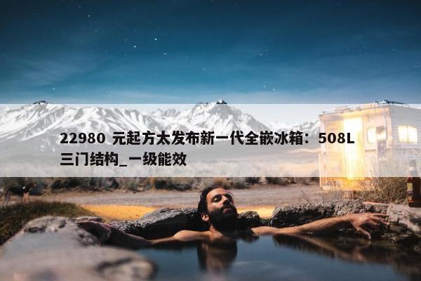 22980 元起方太发布新一代全嵌冰箱：508L 三门结构_一级能效