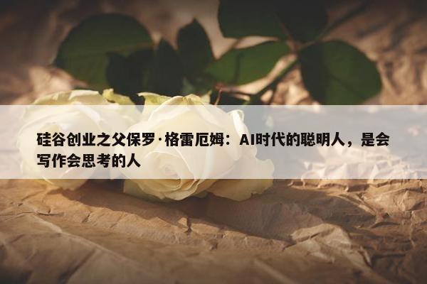 硅谷创业之父保罗·格雷厄姆：AI时代的聪明人，是会写作会思考的人