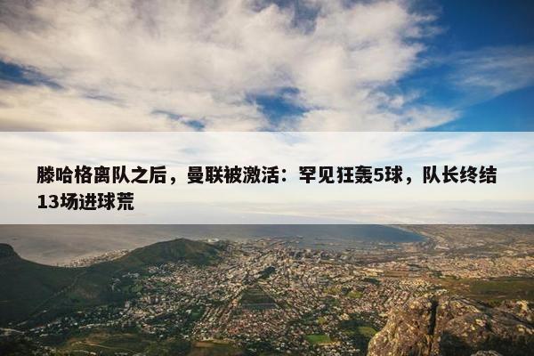 滕哈格离队之后，曼联被激活：罕见狂轰5球，队长终结13场进球荒