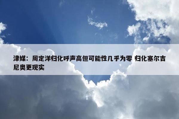 津媒：周定洋归化呼声高但可能性几乎为零 归化塞尔吉尼奥更现实