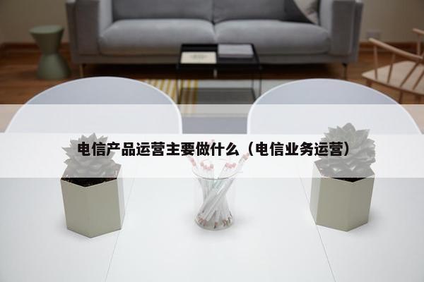 电信产品运营主要做什么（电信业务运营）