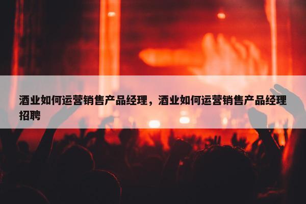 酒业如何运营销售产品经理，酒业如何运营销售产品经理招聘