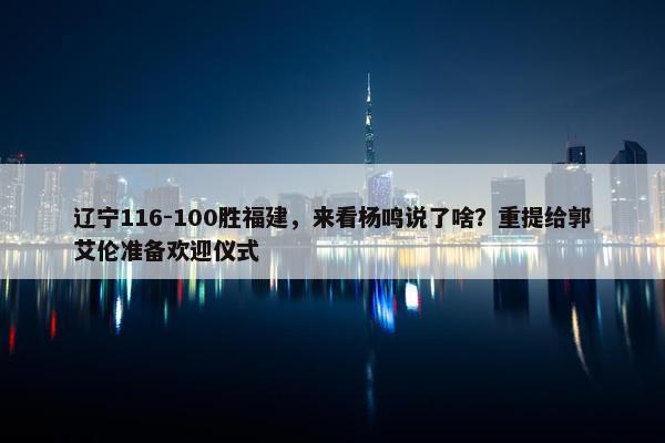 辽宁116-100胜福建，来看杨鸣说了啥？重提给郭艾伦准备欢迎仪式