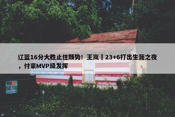 辽篮16分大胜止住颓势！王岚嵚23+6打出生涯之夜，付豪MVP级发挥