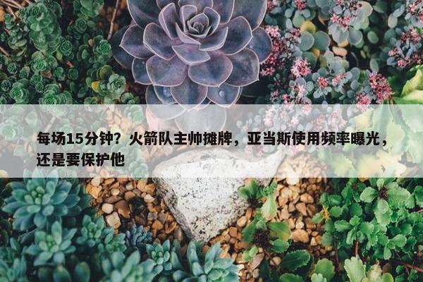 每场15分钟？火箭队主帅摊牌，亚当斯使用频率曝光，还是要保护他