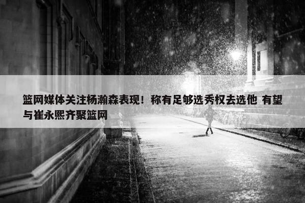 篮网媒体关注杨瀚森表现！称有足够选秀权去选他 有望与崔永熙齐聚篮网