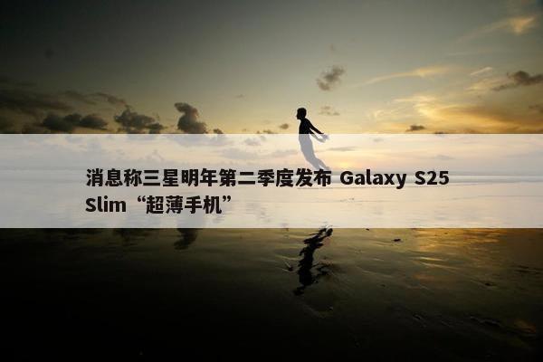 消息称三星明年第二季度发布 Galaxy S25 Slim“超薄手机”