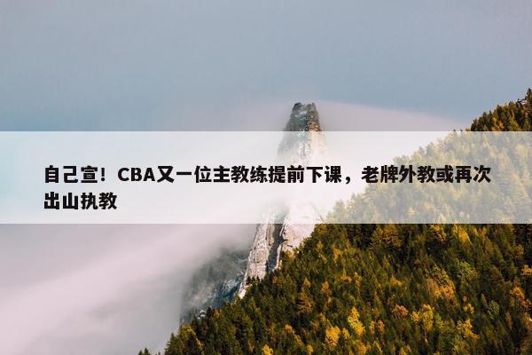 自己宣！CBA又一位主教练提前下课，老牌外教或再次出山执教