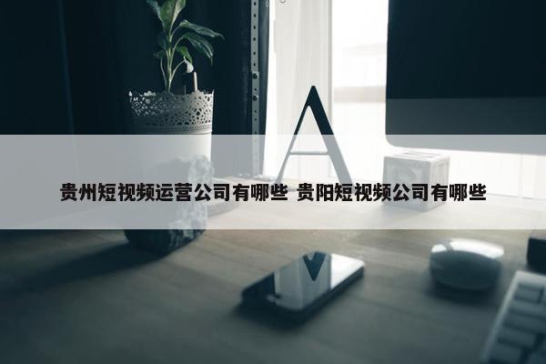 贵州短视频运营公司有哪些 贵阳短视频公司有哪些