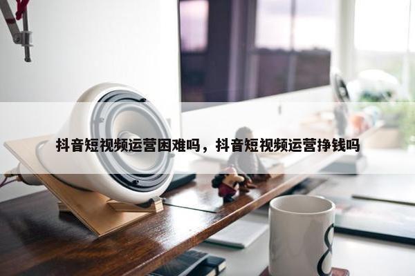 抖音短视频运营困难吗，抖音短视频运营挣钱吗