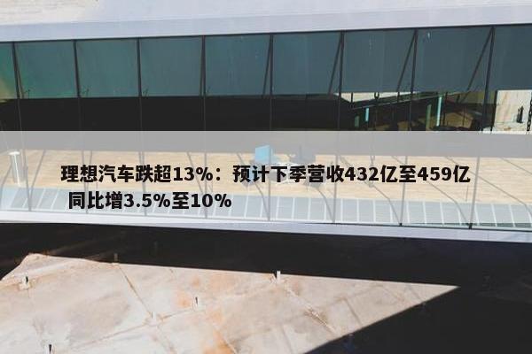 理想汽车跌超13%：预计下季营收432亿至459亿 同比增3.5%至10%