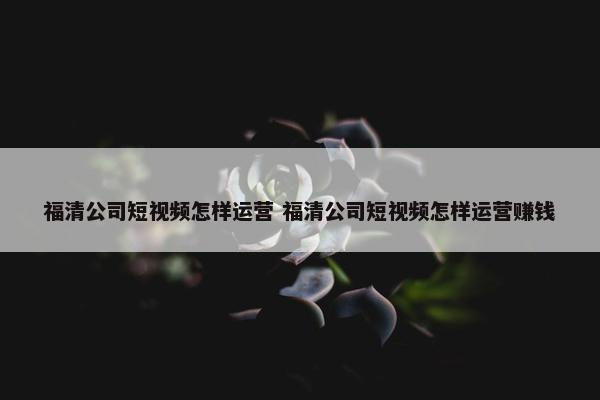 福清公司短视频怎样运营 福清公司短视频怎样运营赚钱