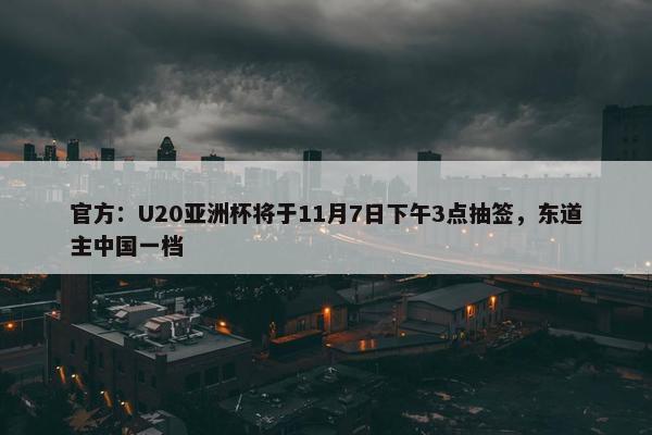 官方：U20亚洲杯将于11月7日下午3点抽签，东道主中国一档