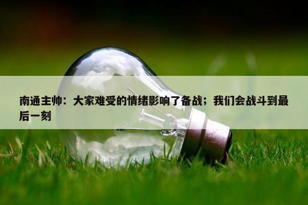 南通主帅：大家难受的情绪影响了备战；我们会战斗到最后一刻