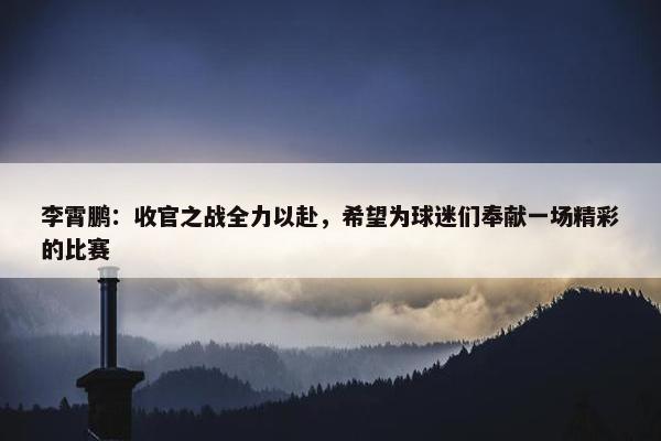 李霄鹏：收官之战全力以赴，希望为球迷们奉献一场精彩的比赛