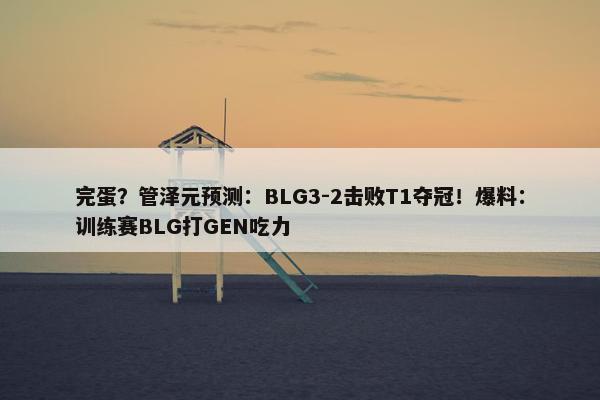 完蛋？管泽元预测：BLG3-2击败T1夺冠！爆料：训练赛BLG打GEN吃力