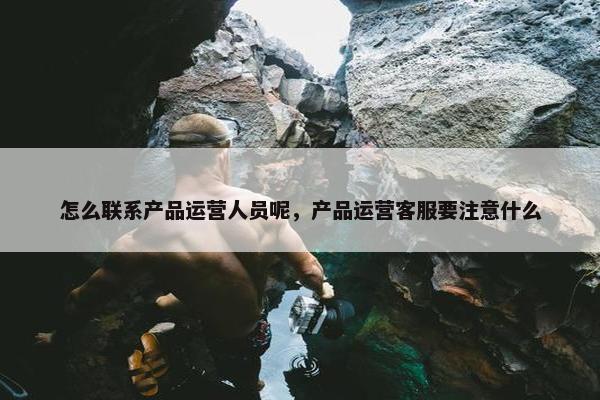 怎么联系产品运营人员呢，产品运营客服要注意什么