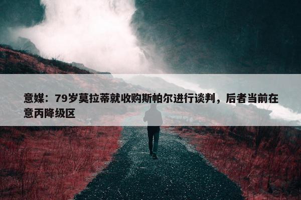 意媒：79岁莫拉蒂就收购斯帕尔进行谈判，后者当前在意丙降级区