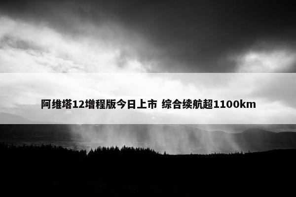 阿维塔12增程版今日上市 综合续航超1100km