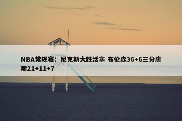 NBA常规赛：尼克斯大胜活塞 布伦森36+6三分唐斯21+11+7