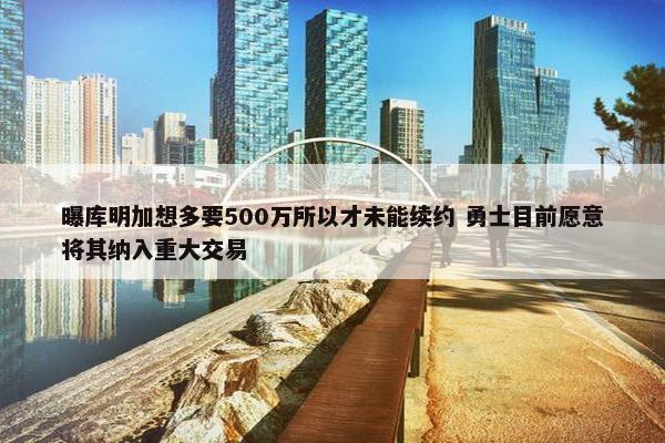 曝库明加想多要500万所以才未能续约 勇士目前愿意将其纳入重大交易