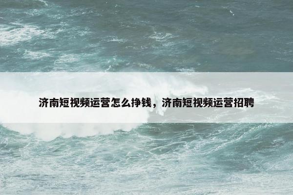 济南短视频运营怎么挣钱，济南短视频运营招聘