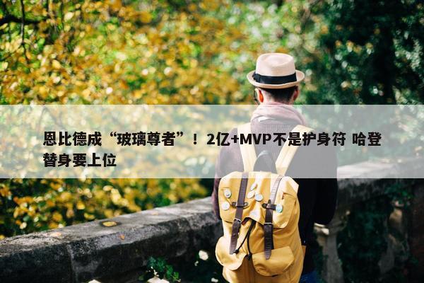 恩比德成“玻璃尊者”！2亿+MVP不是护身符 哈登替身要上位