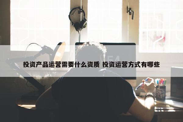 投资产品运营需要什么资质 投资运营方式有哪些