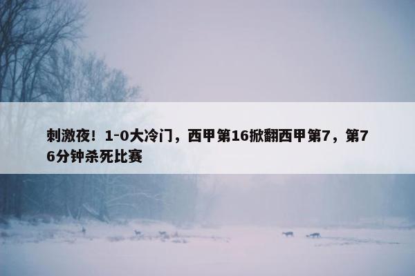 刺激夜！1-0大冷门，西甲第16掀翻西甲第7，第76分钟杀死比赛