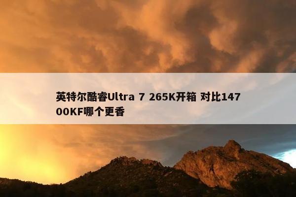 英特尔酷睿Ultra 7 265K开箱 对比14700KF哪个更香