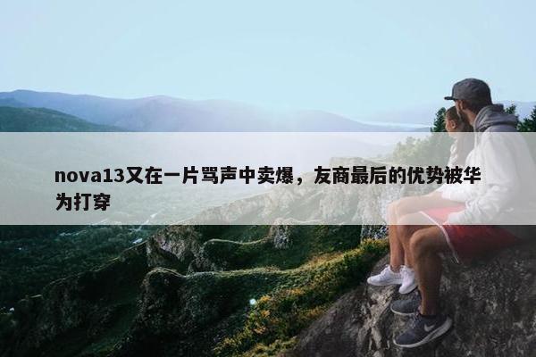 nova13又在一片骂声中卖爆，友商最后的优势被华为打穿