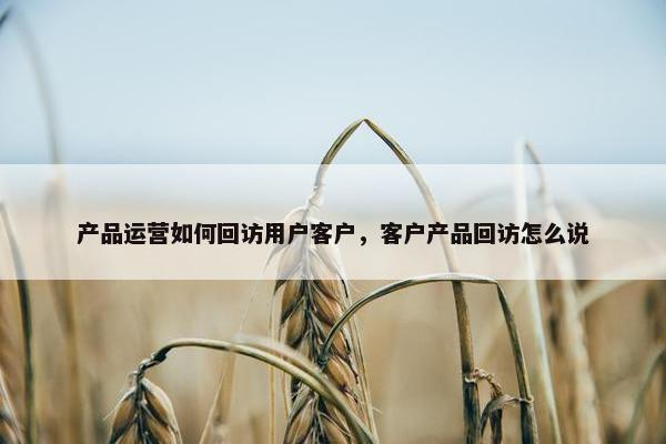 产品运营如何回访用户客户，客户产品回访怎么说