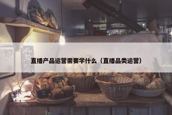 直播产品运营需要学什么（直播品类运营）