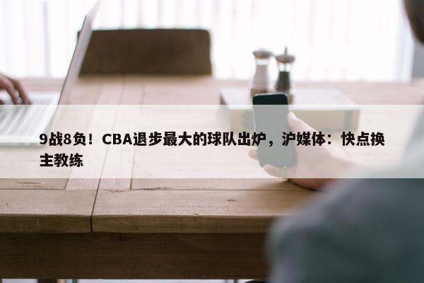 9战8负！CBA退步最大的球队出炉，沪媒体：快点换主教练