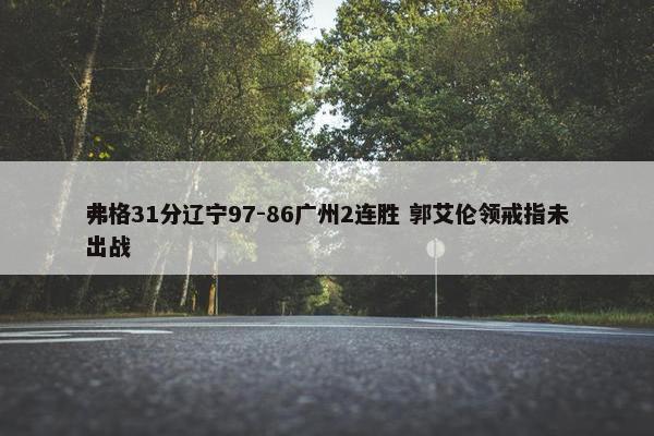 弗格31分辽宁97-86广州2连胜 郭艾伦领戒指未出战