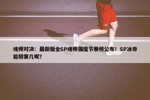 魂师对决：最新版全SP魂师强度节奏榜公布！SP冰帝能排第几呢？