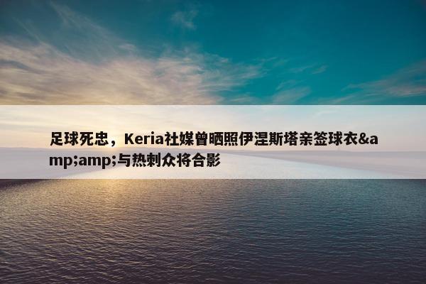 足球死忠，Keria社媒曾晒照伊涅斯塔亲签球衣&amp;与热刺众将合影