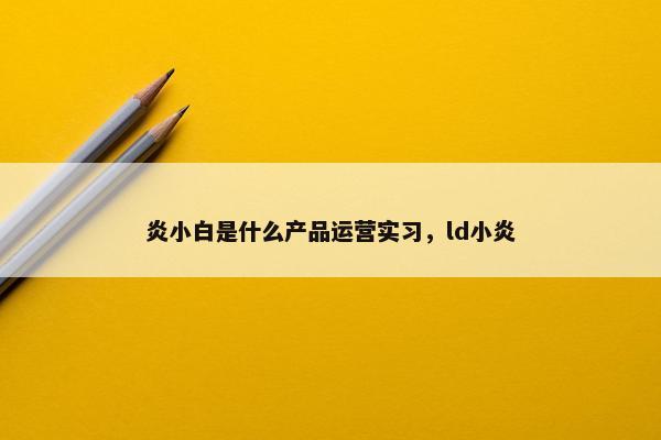 炎小白是什么产品运营实习，ld小炎