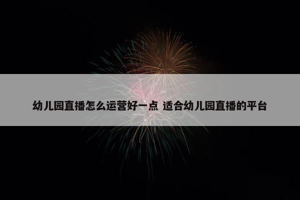 幼儿园直播怎么运营好一点 适合幼儿园直播的平台