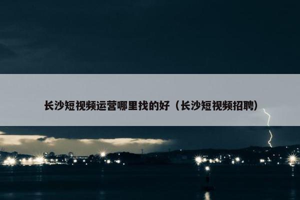 长沙短视频运营哪里找的好（长沙短视频招聘）