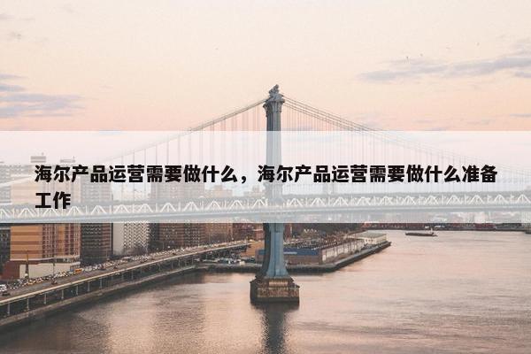 海尔产品运营需要做什么，海尔产品运营需要做什么准备工作