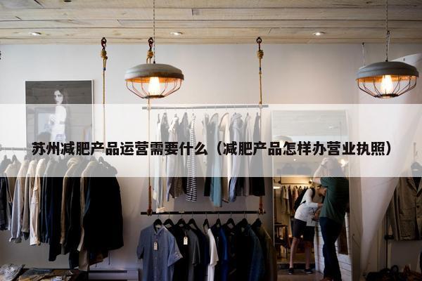 苏州减肥产品运营需要什么（减肥产品怎样办营业执照）