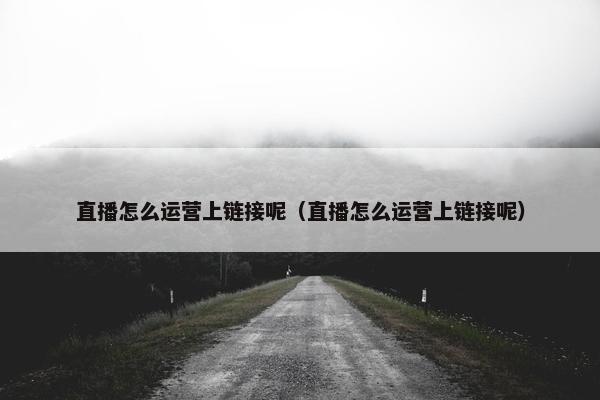 直播怎么运营上链接呢（直播怎么运营上链接呢）