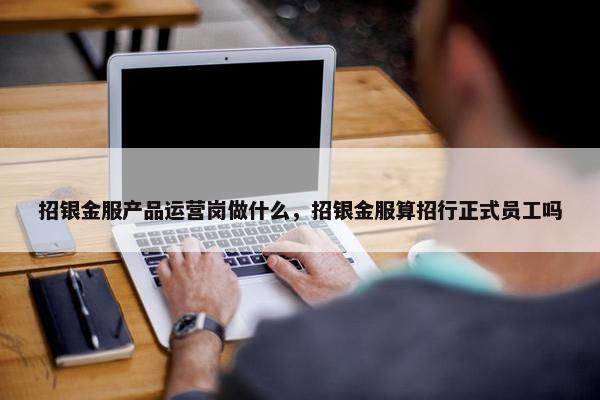 招银金服产品运营岗做什么，招银金服算招行正式员工吗